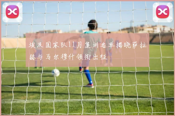 埃及国家队11月集训名单揭晓萨拉赫与马尔穆什领衔出征