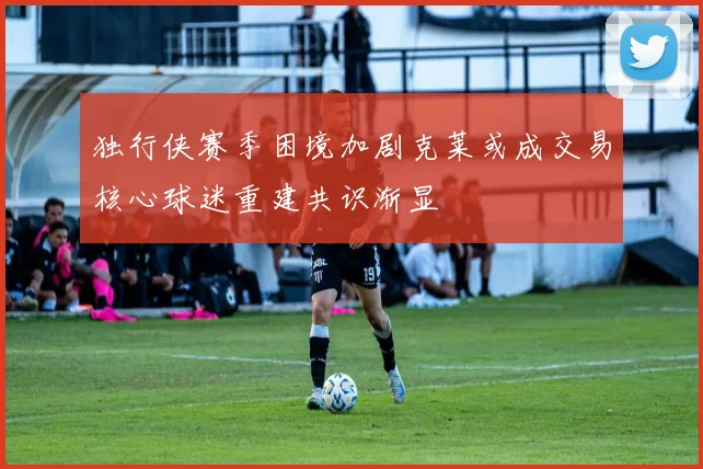 独行侠赛季困境加剧克莱或成交易核心球迷重建共识渐显