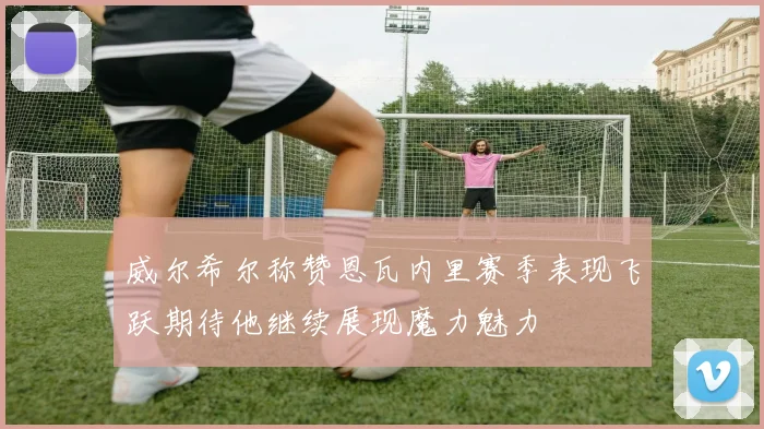 威尔希尔称赞恩瓦内里赛季表现飞跃期待他继续展现魔力魅力