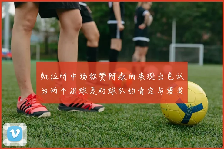 凯拉特中场称赞阿森纳表现出色认为两个进球是对球队的肯定与褒奖
