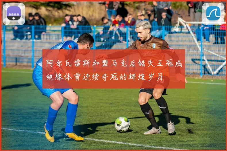 阿尔瓦雷斯加盟马竞后错失五冠成绝缘体曾连续夺冠的辉煌岁月