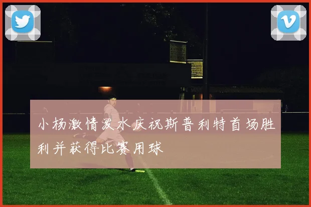 小杨激情泼水庆祝斯普利特首场胜利并获得比赛用球
