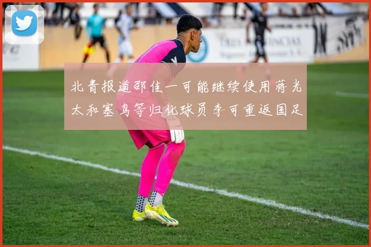 北青报道邵佳一可能继续使用蒋光太和塞鸟等归化球员李可重返国足需进一步沟通