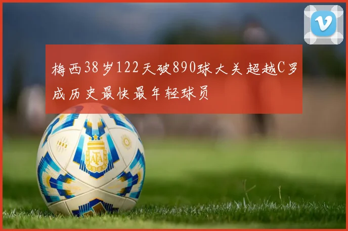 梅西38岁122天破890球大关超越C罗成历史最快最年轻球员