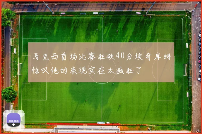马克西首场比赛狂砍40分埃奇库姆惊叹他的表现实在太疯狂了