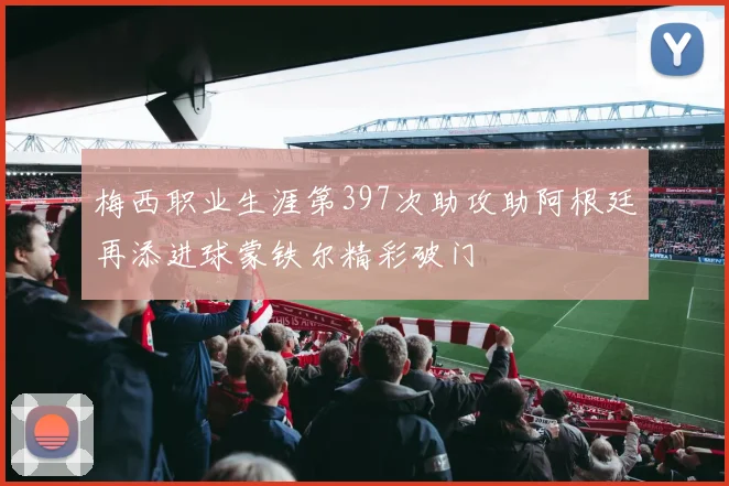 梅西职业生涯第397次助攻助阿根廷再添进球蒙铁尔精彩破门