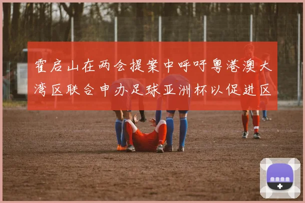 霍启山在两会提案中呼吁粤港澳大湾区联合申办足球亚洲杯以促进区域发展