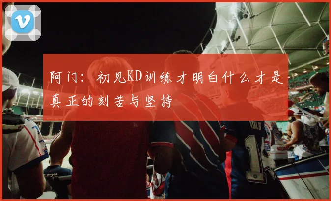 阿门：初见KD训练才明白什么才是真正的刻苦与坚持