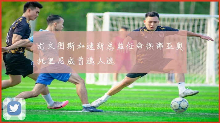 尤文图斯加速新总监任命热那亚奥托里尼成首选人选
