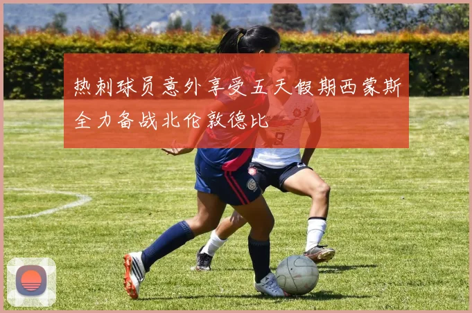 热刺球员意外享受五天假期西蒙斯全力备战北伦敦德比