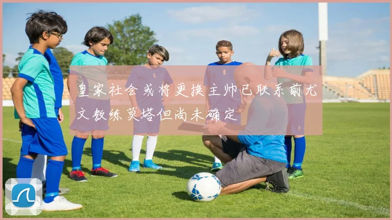 皇家社会或将更换主帅已联系前尤文教练莫塔但尚未确定