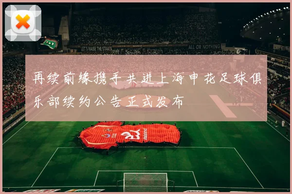 再续前缘携手共进上海申花足球俱乐部续约公告正式发布