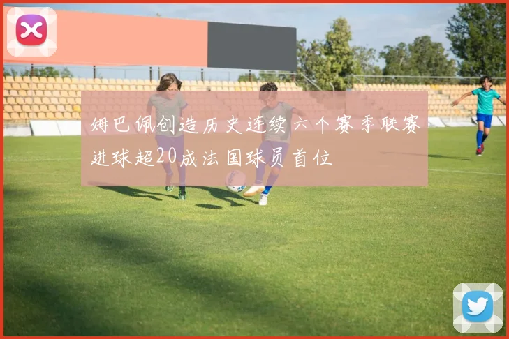 姆巴佩创造历史连续六个赛季联赛进球超20成法国球员首位