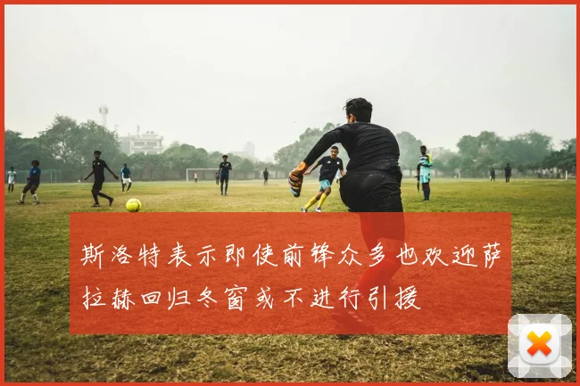 斯洛特表示即使前锋众多也欢迎萨拉赫回归冬窗或不进行引援