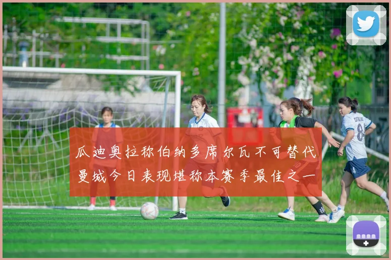 瓜迪奥拉称伯纳多席尔瓦不可替代曼城今日表现堪称本赛季最佳之一