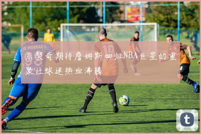 东契奇期待詹姆斯回归NBA巨星的重聚让球迷热血沸腾
