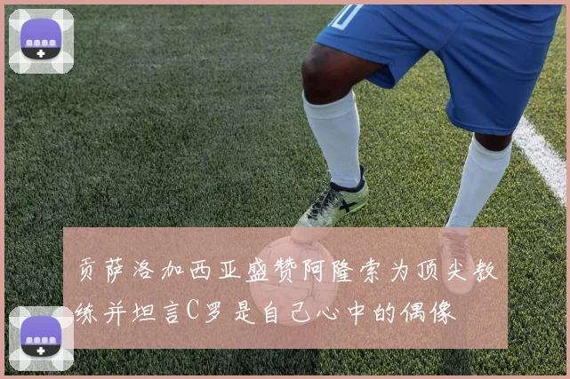 贡萨洛加西亚盛赞阿隆索为顶尖教练并坦言C罗是自己心中的偶像
